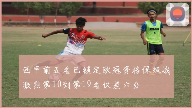西甲前五名已锁定欧冠资格保级战激烈第10到第19名仅差六分