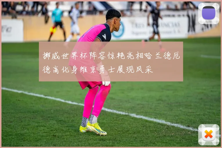 挪威世界杯阵容惊艳亮相哈兰德厄德高化身维京勇士展现风采