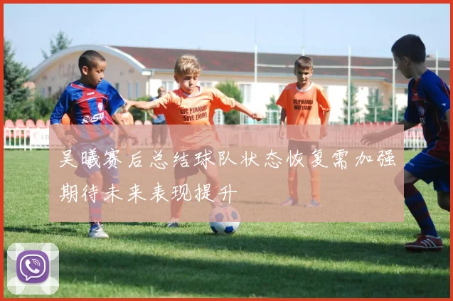 吴曦赛后总结球队状态恢复需加强期待未来表现提升