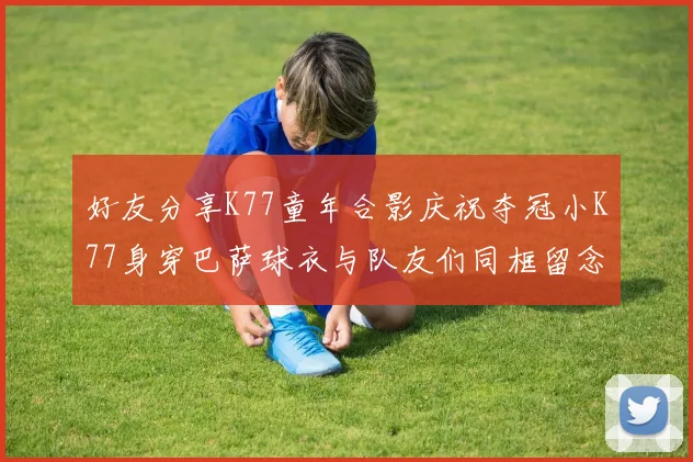 好友分享K77童年合影庆祝夺冠小K77身穿巴萨球衣与队友们同框留念