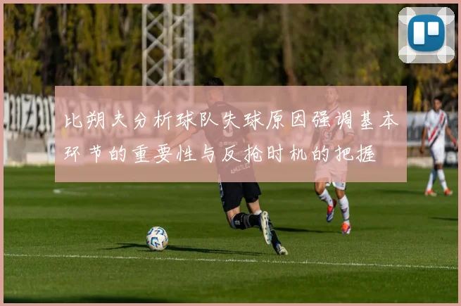 比朔夫分析球队失球原因强调基本环节的重要性与反抢时机的把握