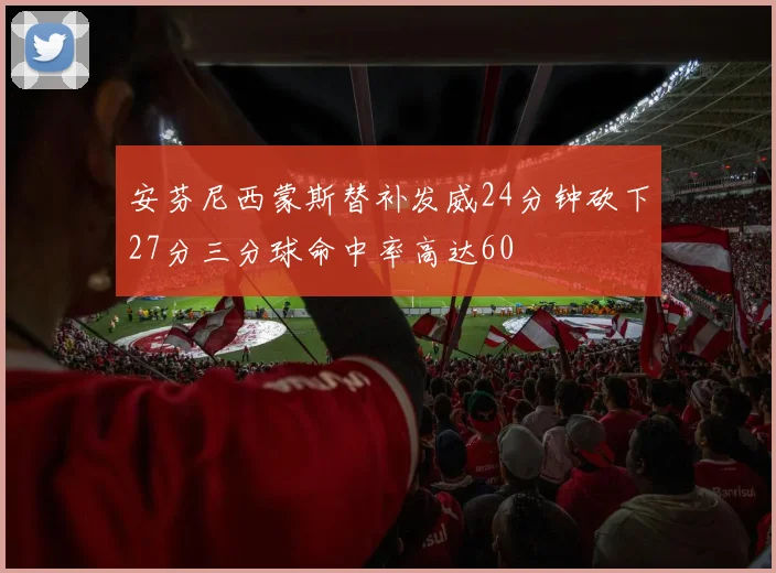 安芬尼西蒙斯替补发威24分钟砍下27分三分球命中率高达60