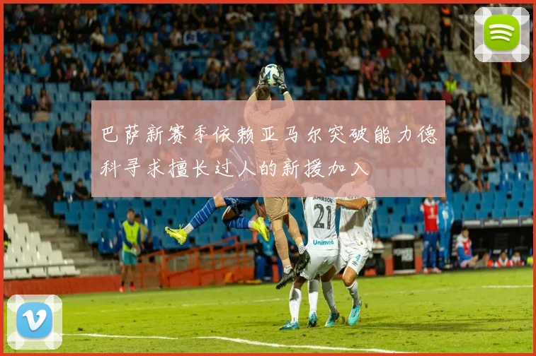 巴萨新赛季依赖亚马尔突破能力德科寻求擅长过人的新援加入