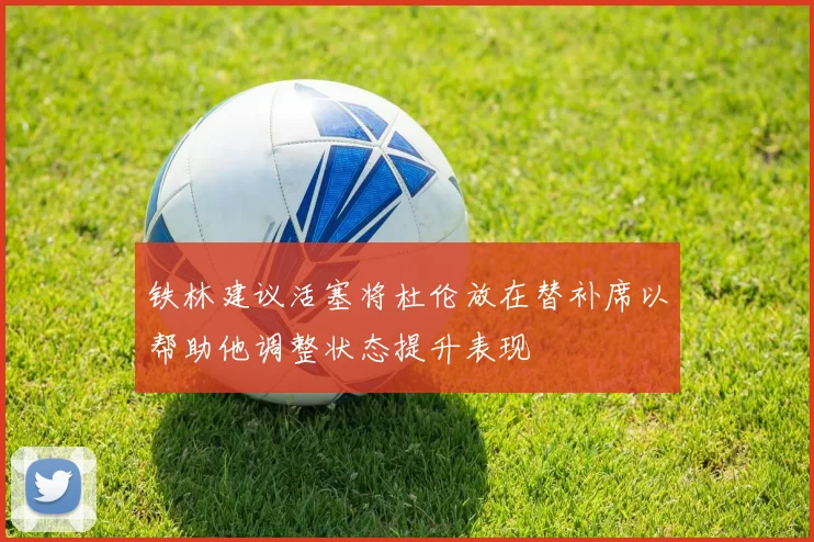 铁林建议活塞将杜伦放在替补席以帮助他调整状态提升表现