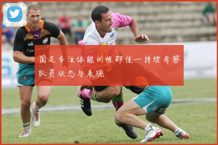 国足专注体能训练邵佳一持续考察队员状态与表现