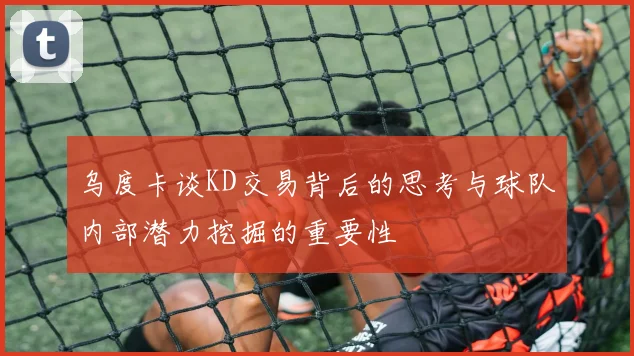 乌度卡谈KD交易背后的思考与球队内部潜力挖掘的重要性