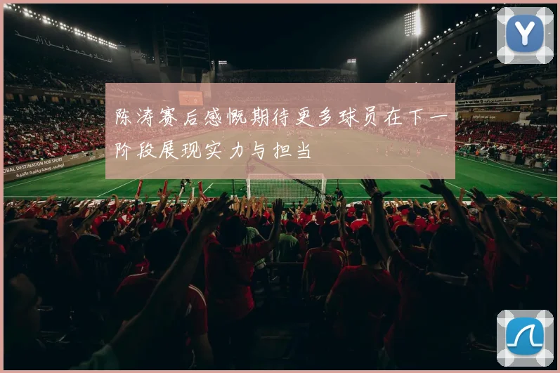 陈涛赛后感慨期待更多球员在下一阶段展现实力与担当