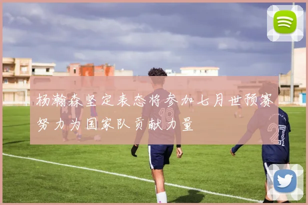 杨瀚森坚定表态将参加七月世预赛努力为国家队贡献力量