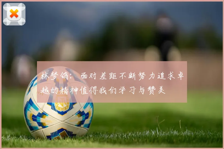 林梦鸽：面对差距不断努力追求卓越的精神值得我们学习与赞美