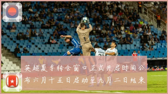 英超夏季转会窗口正式开启时间公布六月十五日启动至九月二日结束