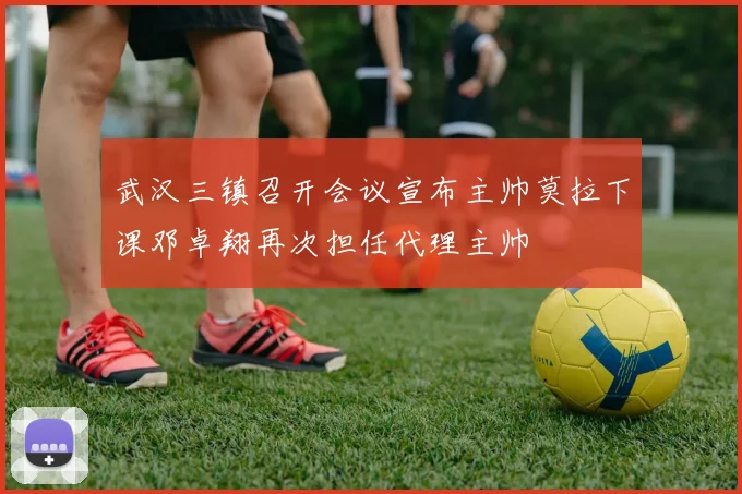 武汉三镇召开会议宣布主帅莫拉下课邓卓翔再次担任代理主帅