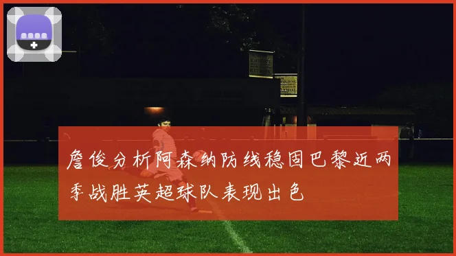 詹俊分析阿森纳防线稳固巴黎近两季战胜英超球队表现出色