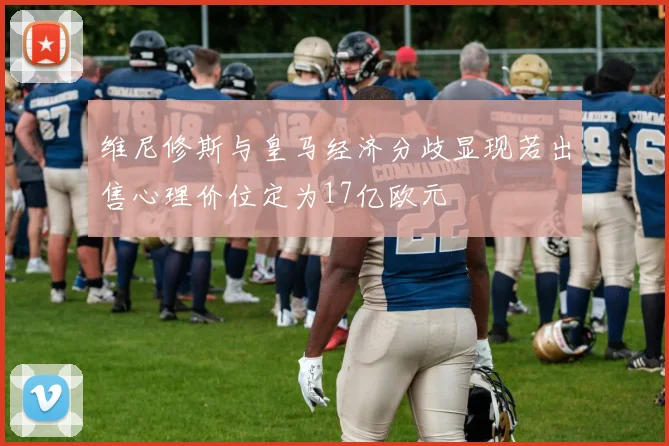 维尼修斯与皇马经济分歧显现若出售心理价位定为17亿欧元
